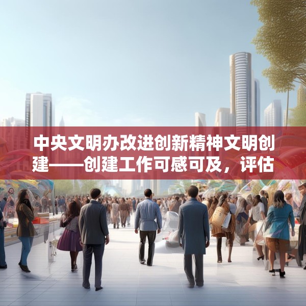 中央文明办改进创新精神文明创建——创建工作可感可及，评估工作无感无扰