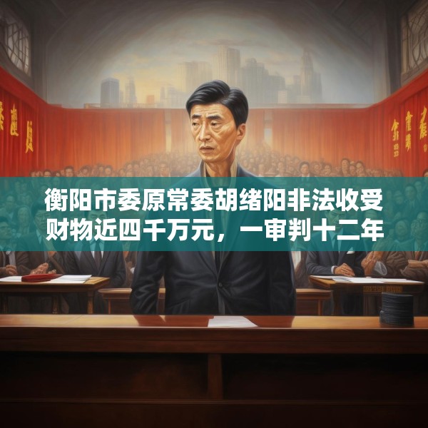 衡阳市委原常委胡绪阳非法收受财物近四千万元，一审判十二年六个月