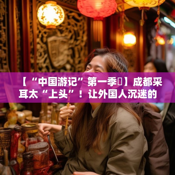 【“中国游记”第一季㉒】成都采耳太“上头”！让外国人沉迷的中式耳道SPA有多爽？