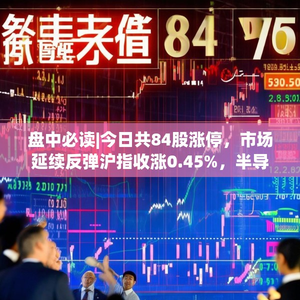 盘中必读|今日共84股涨停，市场延续反弹沪指收涨0.45%，半导体板块掀涨停潮