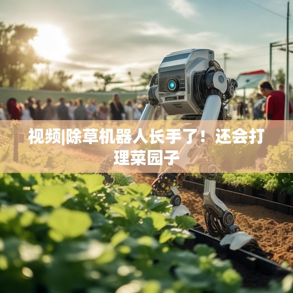 视频|除草机器人长手了！还会打理菜园子