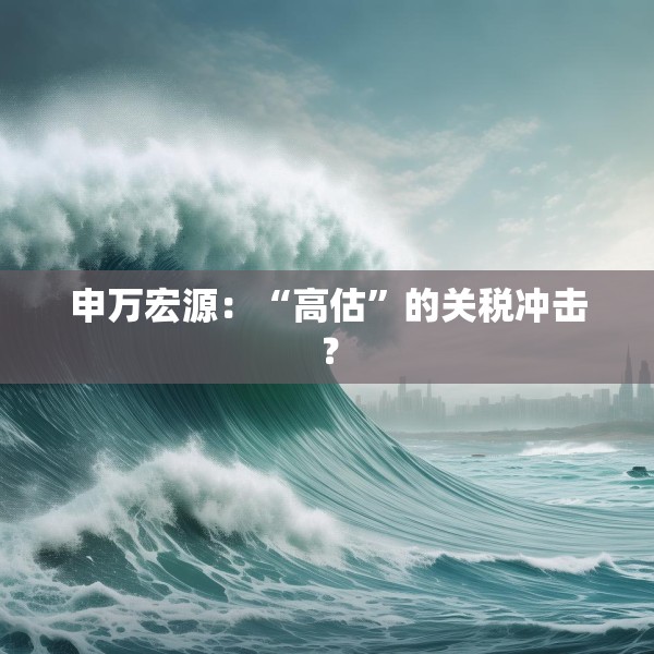 申万宏源：“高估”的关税冲击？