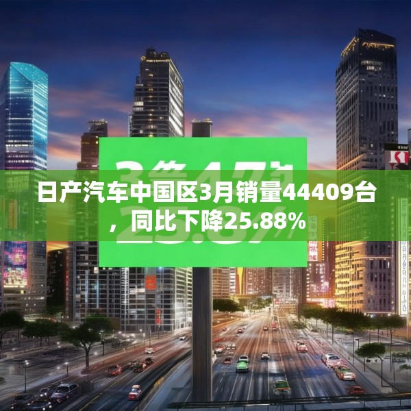 日产汽车中国区3月销量44409台，同比下降25.88%