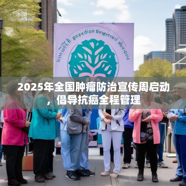 2025年全国肿瘤防治宣传周启动，倡导抗癌全程管理