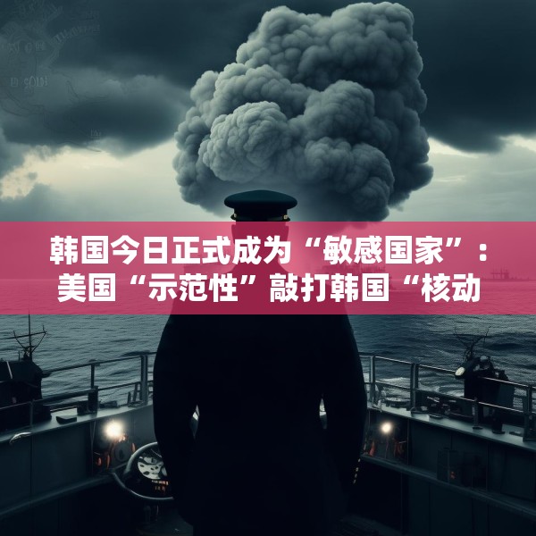 韩国今日正式成为“敏感国家”：美国“示范性”敲打韩国“核动作”