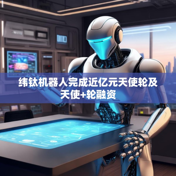 纬钛机器人完成近亿元天使轮及天使+轮融资