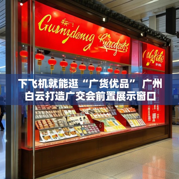 下飞机就能逛“广货优品” 广州白云打造广交会前置展示窗口