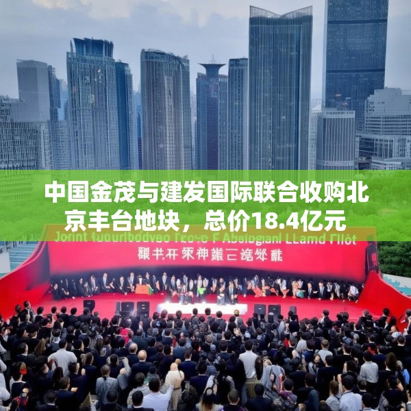 中国金茂与建发国际联合收购北京丰台地块，总价18.4亿元