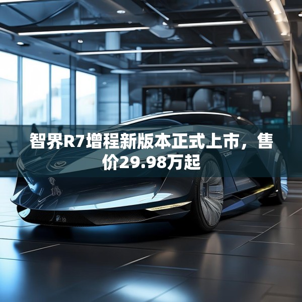 智界R7增程新版本正式上市，售价29.98万起