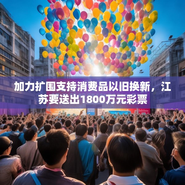 加力扩围支持消费品以旧换新，江苏要送出1800万元彩票