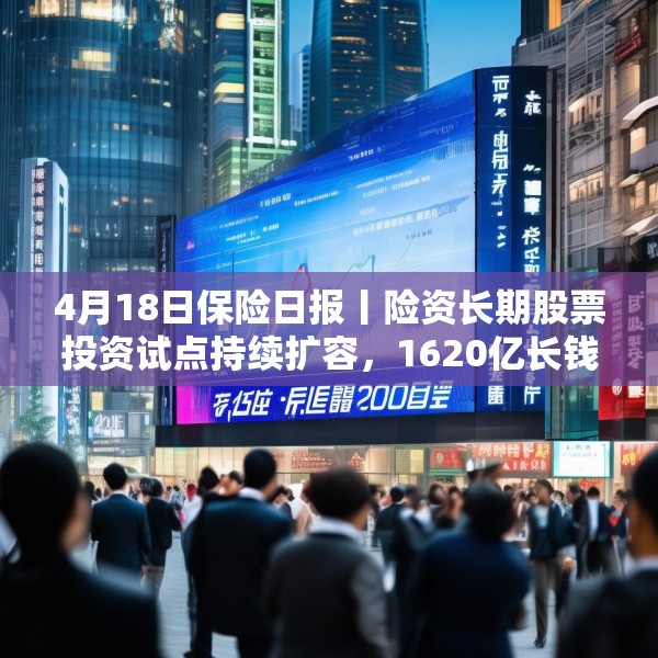 4月18日保险日报丨险资长期股票投资试点持续扩容，1620亿长钱如何入市！保险资管机构加速布局“保险版ABS”