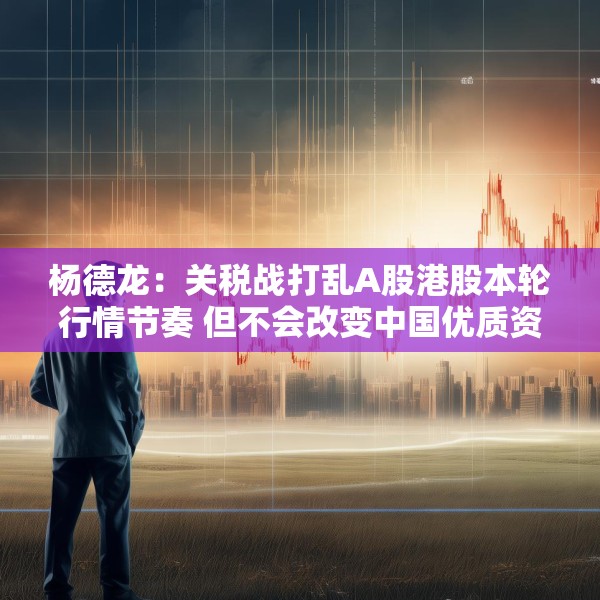 杨德龙：关税战打乱A股港股本轮行情节奏 但不会改变中国优质资产估值修复大趋势