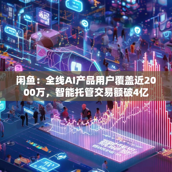 闲鱼：全线AI产品用户覆盖近2000万，智能托管交易额破4亿