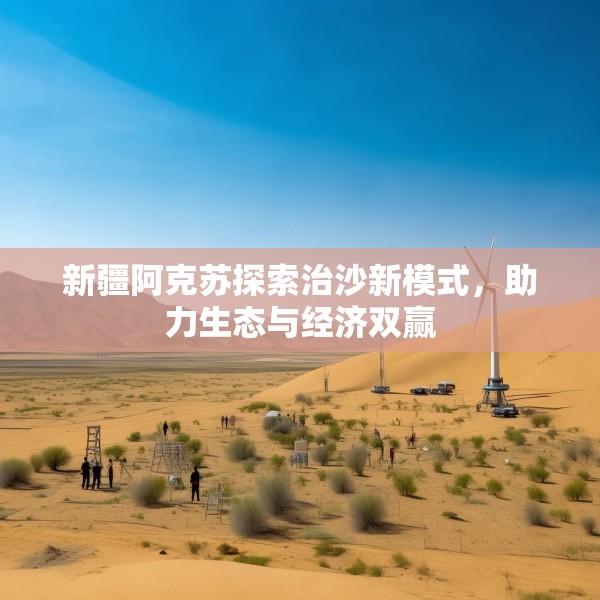 新疆阿克苏探索治沙新模式，助力生态与经济双赢