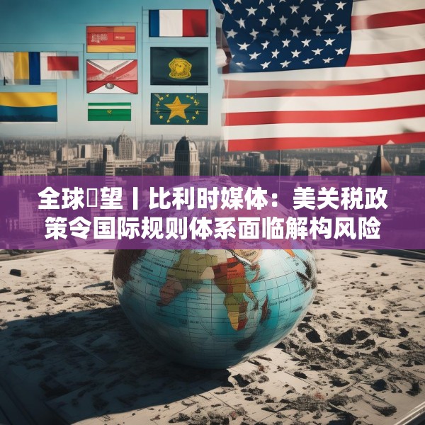 全球瞭望丨比利时媒体：美关税政策令国际规则体系面临解构风险