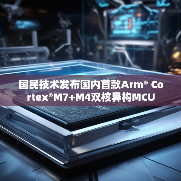 国民技术发布国内首款Arm® Cortex®M7+M4双核异构MCU