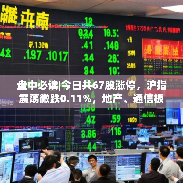盘中必读|今日共67股涨停，沪指震荡微跌0.11%，地产、通信板块走高
