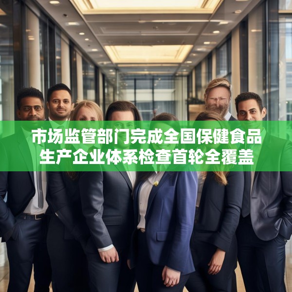 市场监管部门完成全国保健食品生产企业体系检查首轮全覆盖