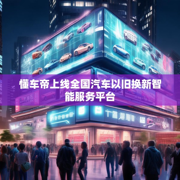 懂车帝上线全国汽车以旧换新智能服务平台
