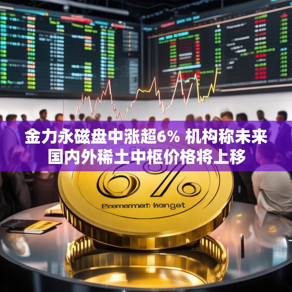 金力永磁盘中涨超6% 机构称未来国内外稀土中枢价格将上移