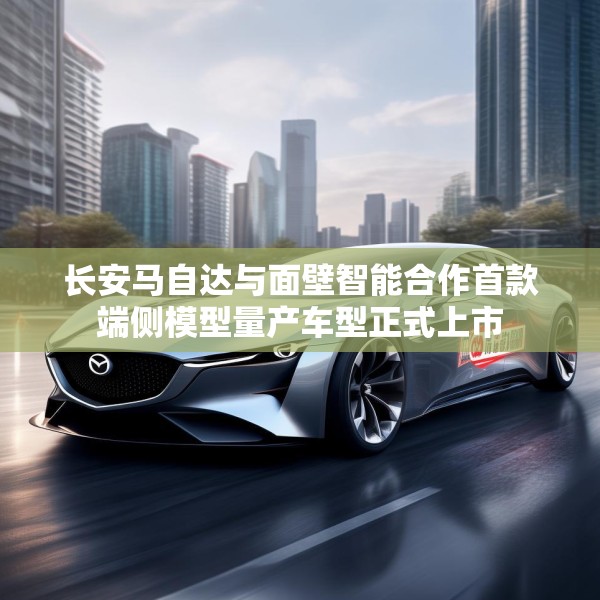 长安马自达与面壁智能合作首款端侧模型量产车型正式上市