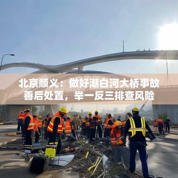 北京顺义：做好潮白河大桥事故善后处置，举一反三排查风险