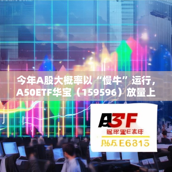 今年A股大概率以“慢牛”运行，A50ETF华宝（159596）放量上涨