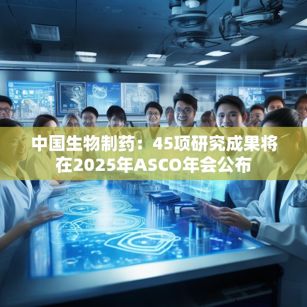 中国生物制药：45项研究成果将在2025年ASCO年会公布