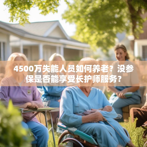 4500万失能人员如何养老？没参保是否能享受长护师服务？