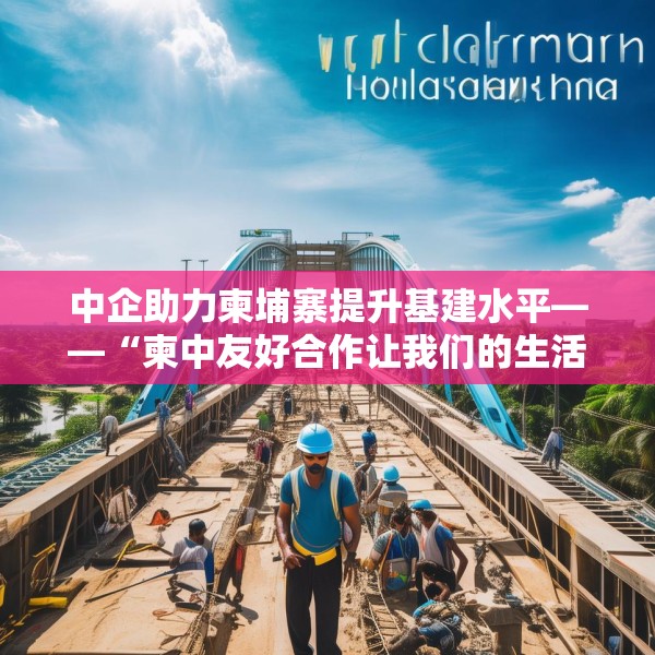 中企助力柬埔寨提升基建水平——“柬中友好合作让我们的生活不断改善”