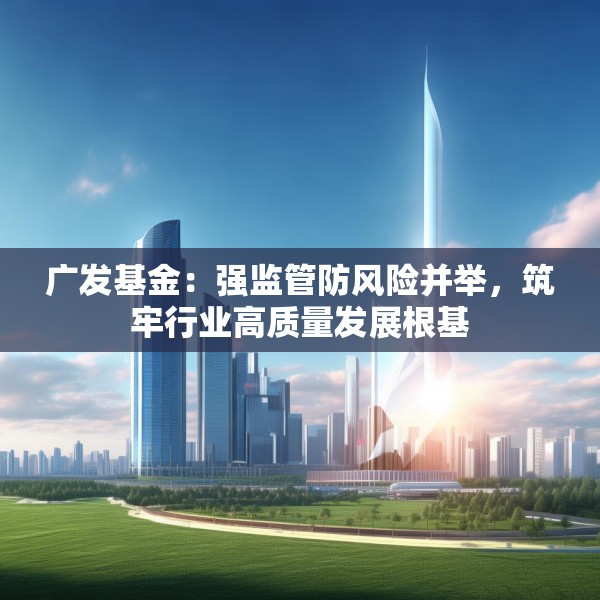 广发基金：强监管防风险并举，筑牢行业高质量发展根基