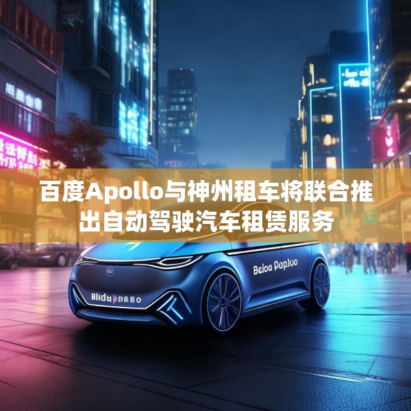 百度Apollo与神州租车将联合推出自动驾驶汽车租赁服务