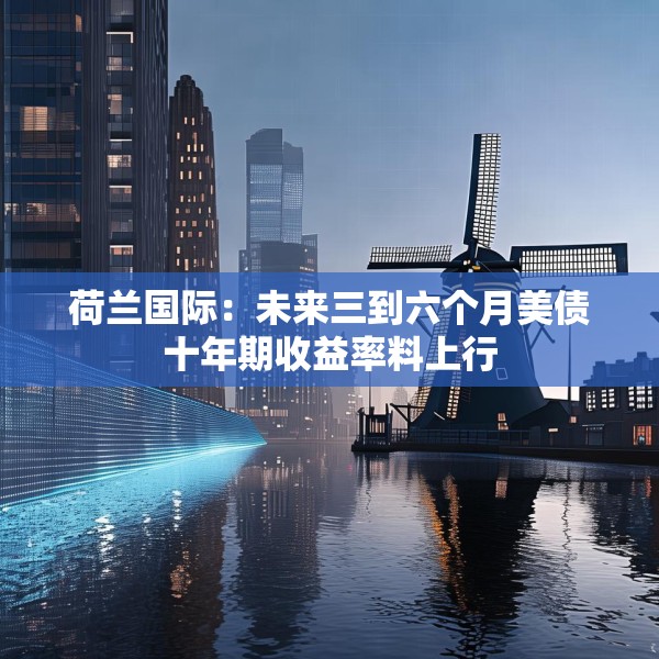 荷兰国际：未来三到六个月美债十年期收益率料上行