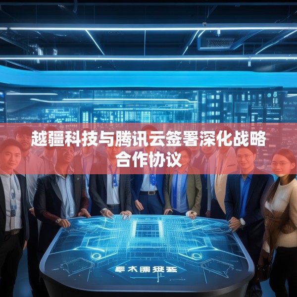 越疆科技与腾讯云签署深化战略合作协议