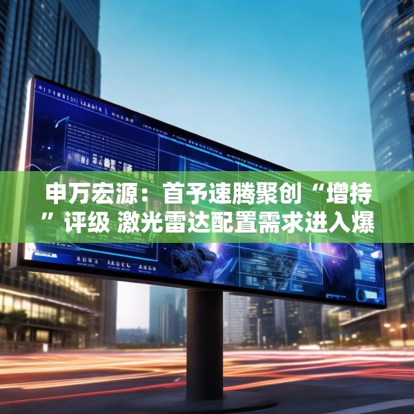 申万宏源：首予速腾聚创“增持”评级 激光雷达配置需求进入爆发期