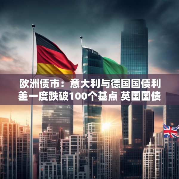 欧洲债市：意大利与德国国债利差一度跌破100个基点 英国国债表现落后