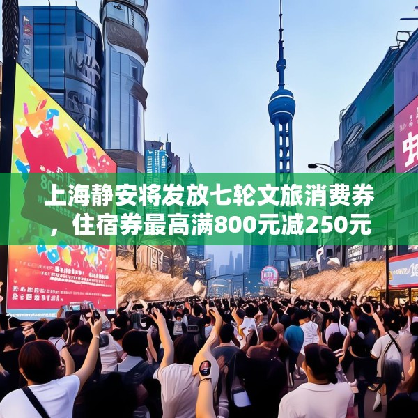 上海静安将发放七轮文旅消费券，住宿券最高满800元减250元