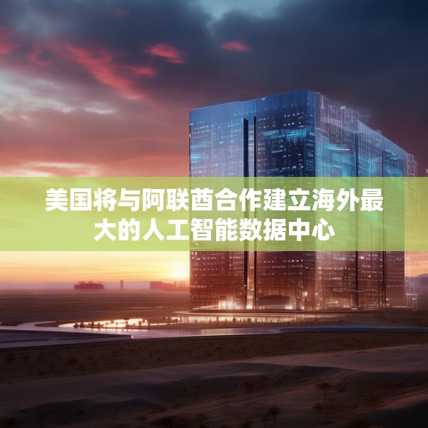美国将与阿联酋合作建立海外最大的人工智能数据中心