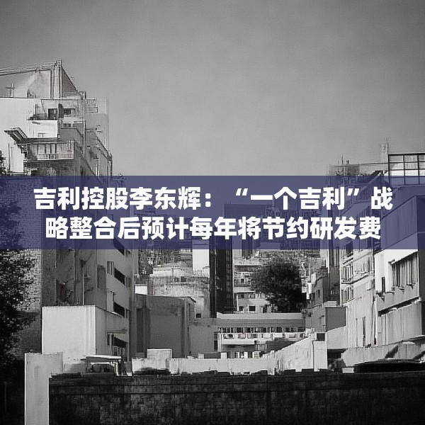 吉利控股李东辉：“一个吉利”战略整合后预计每年将节约研发费用数十亿元