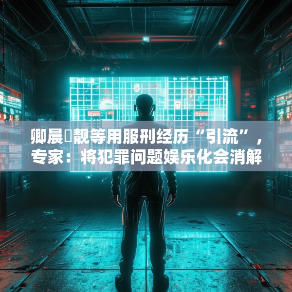卿晨璟靓等用服刑经历“引流”，专家：将犯罪问题娱乐化会消解刑罚严肃性