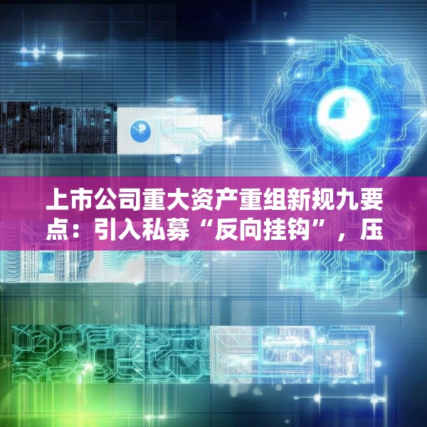 上市公司重大资产重组新规九要点：引入私募“反向挂钩”，压缩审核流程