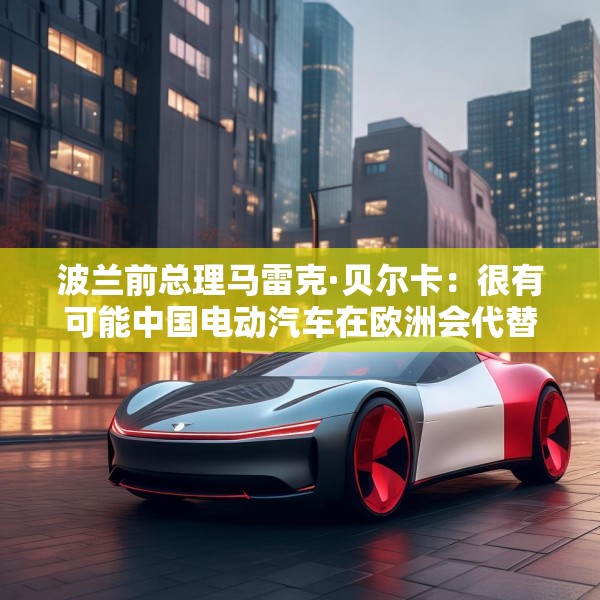 波兰前总理马雷克·贝尔卡：很有可能中国电动汽车在欧洲会代替特斯拉