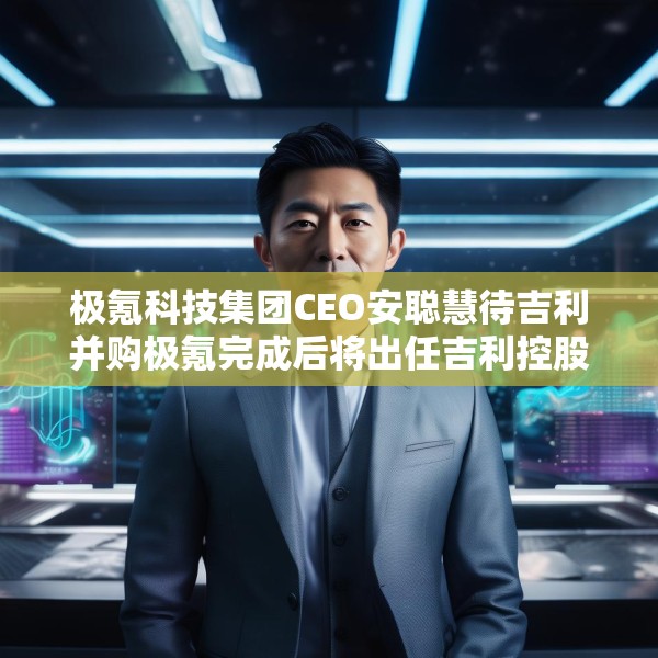 极氪科技集团CEO安聪慧待吉利并购极氪完成后将出任吉利控股集团CEO