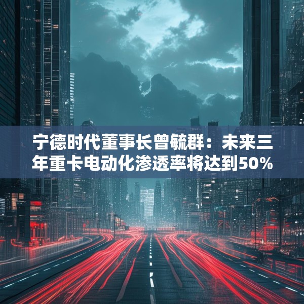 宁德时代董事长曾毓群：未来三年重卡电动化渗透率将达到50%