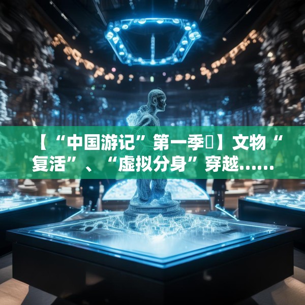 【“中国游记”第一季㉙】文物“复活”、“虚拟分身”穿越……让老外看呆的中国博物馆藏着多少“黑科技”？