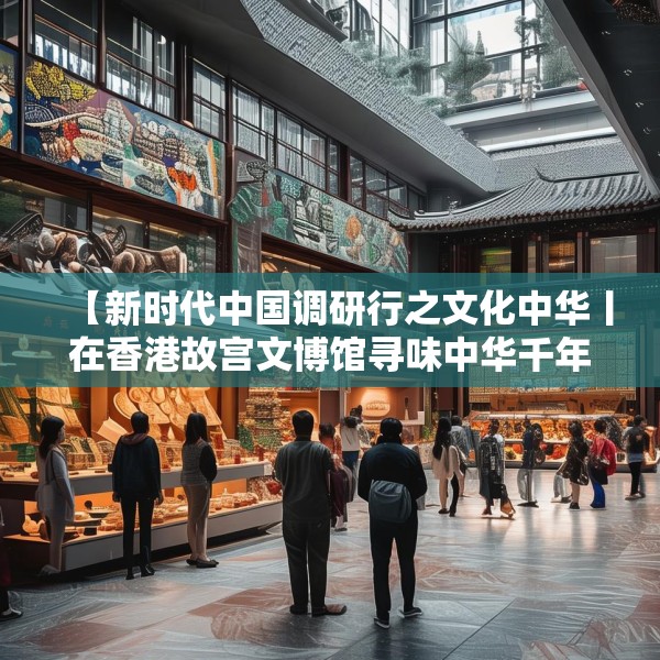 【新时代中国调研行之文化中华丨在香港故宫文博馆寻味中华千年食韵】
