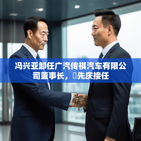 冯兴亚卸任广汽传祺汽车有限公司董事长，閤先庆接任