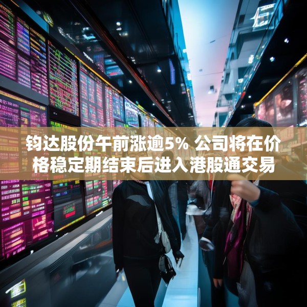 钧达股份午前涨逾5% 公司将在价格稳定期结束后进入港股通交易