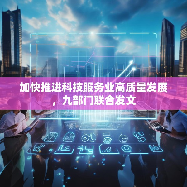 加快推进科技服务业高质量发展，九部门联合发文