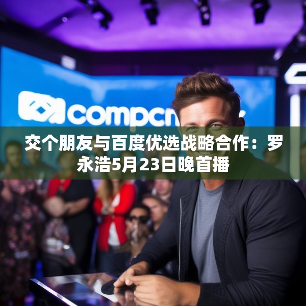 交个朋友与百度优选战略合作：罗永浩5月23日晚首播